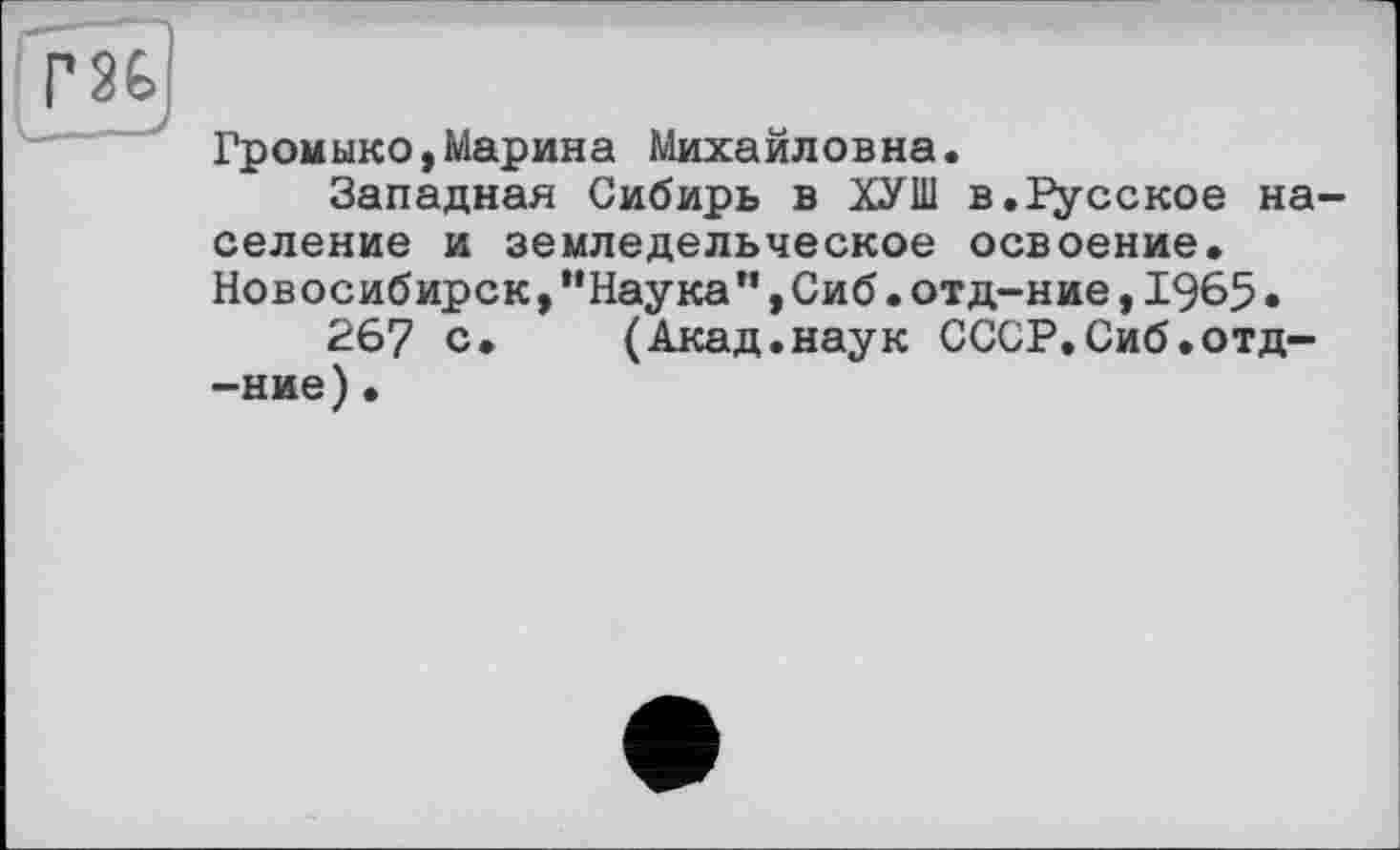 ﻿Г8Ь
Громыко,Марина Михайловна.
Западная Сибирь в ХУШ в.русское население и земледельческое освоение. Новосибирск,“Наука",Сиб.отд-ние,1965•
267 с. (Акад.наук СССР.Сиб.отд--ние)•